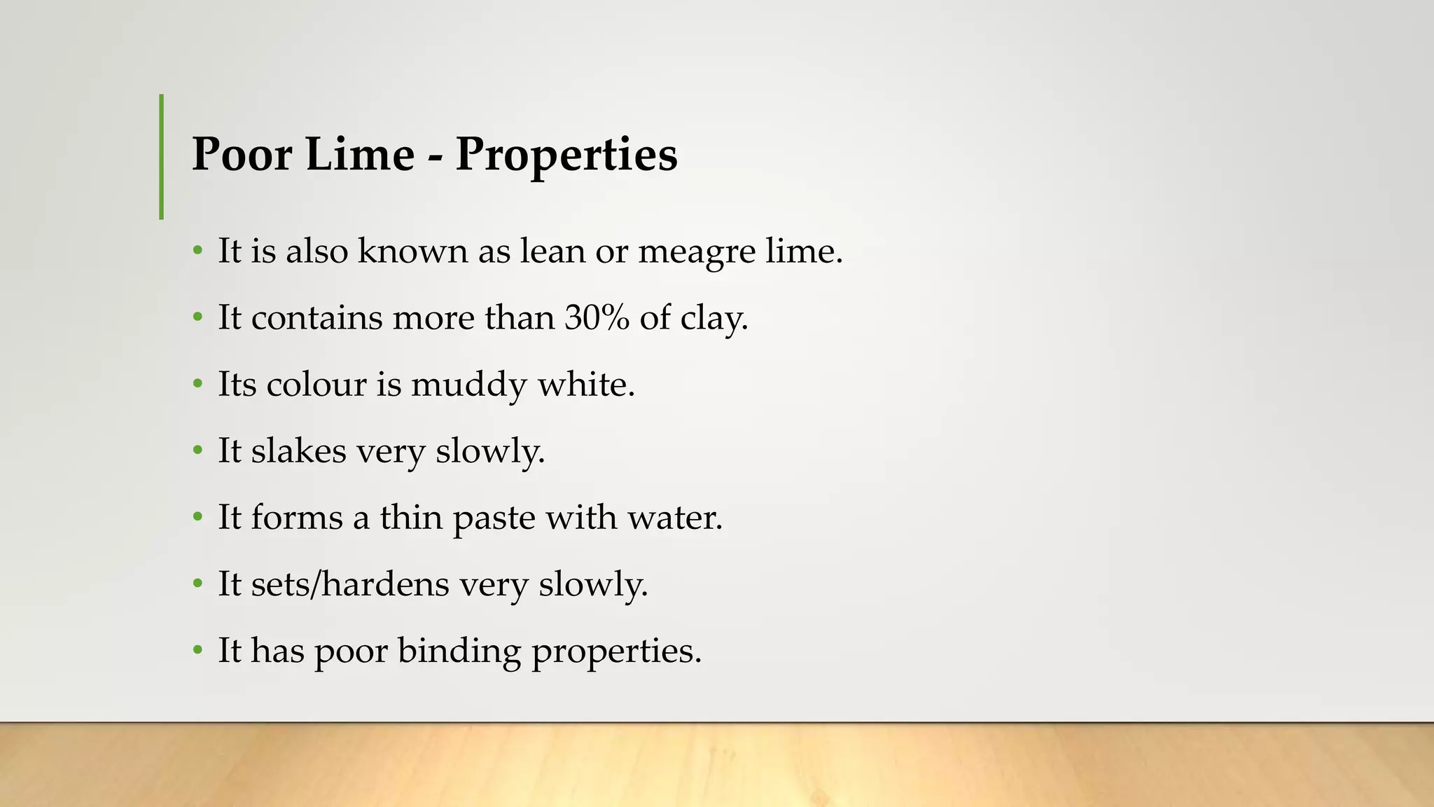 Poor Lime - Properties
• It is also known as lean or meagre lime.
• It contains more than 30% of clay.
• Its colour is muddy white.
• It slakes very slowly.
• It forms a thin paste with water.
• It sets/hardens very slowly.
• It has poor binding properties.
 