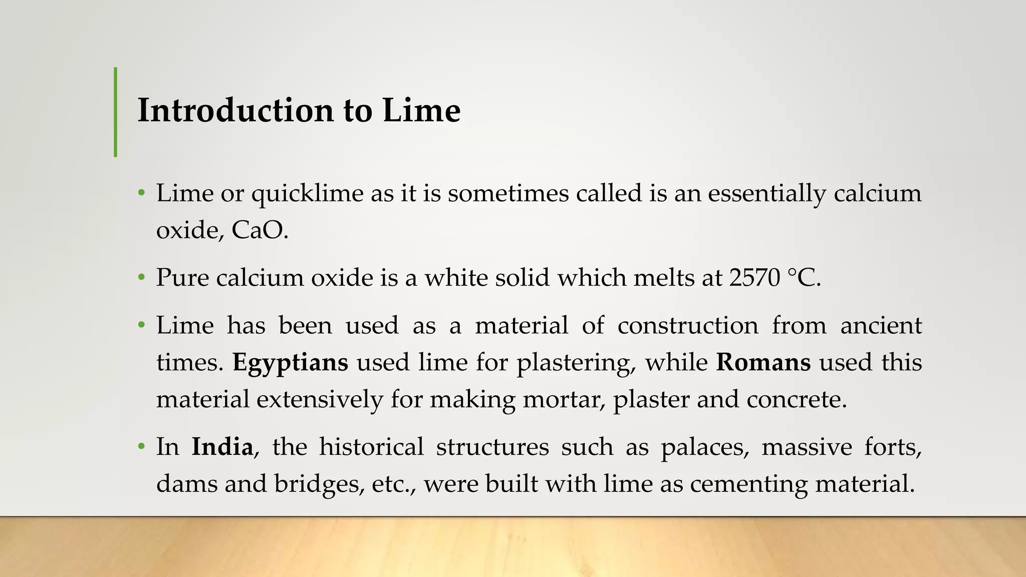 Introduction to Lime
• Lime or quicklime as it is sometimes called is an essentially calcium
oxide, CaO.
• Pure calcium oxide is a white solid which melts at 2570 °C.
• Lime has been used as a material of construction from ancient
times. Egyptians used lime for plastering, while Romans used this
material extensively for making mortar, plaster and concrete.
• In India, the historical structures such as palaces, massive forts,
dams and bridges, etc., were built with lime as cementing material.
 