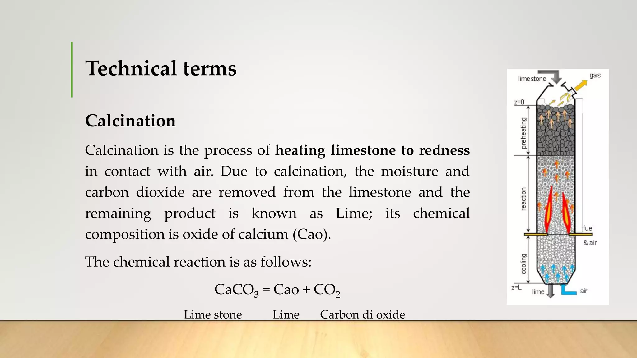 Technical terms
Calcination
Calcination is the process of heating limestone to redness
in contact with air. Due to calcination, the moisture and
carbon dioxide are removed from the limestone and the
remaining product is known as Lime; its chemical
composition is oxide of calcium (Cao).
The chemical reaction is as follows:
CaCO3 = Cao + CO2
Lime stone Lime Carbon di oxide
 