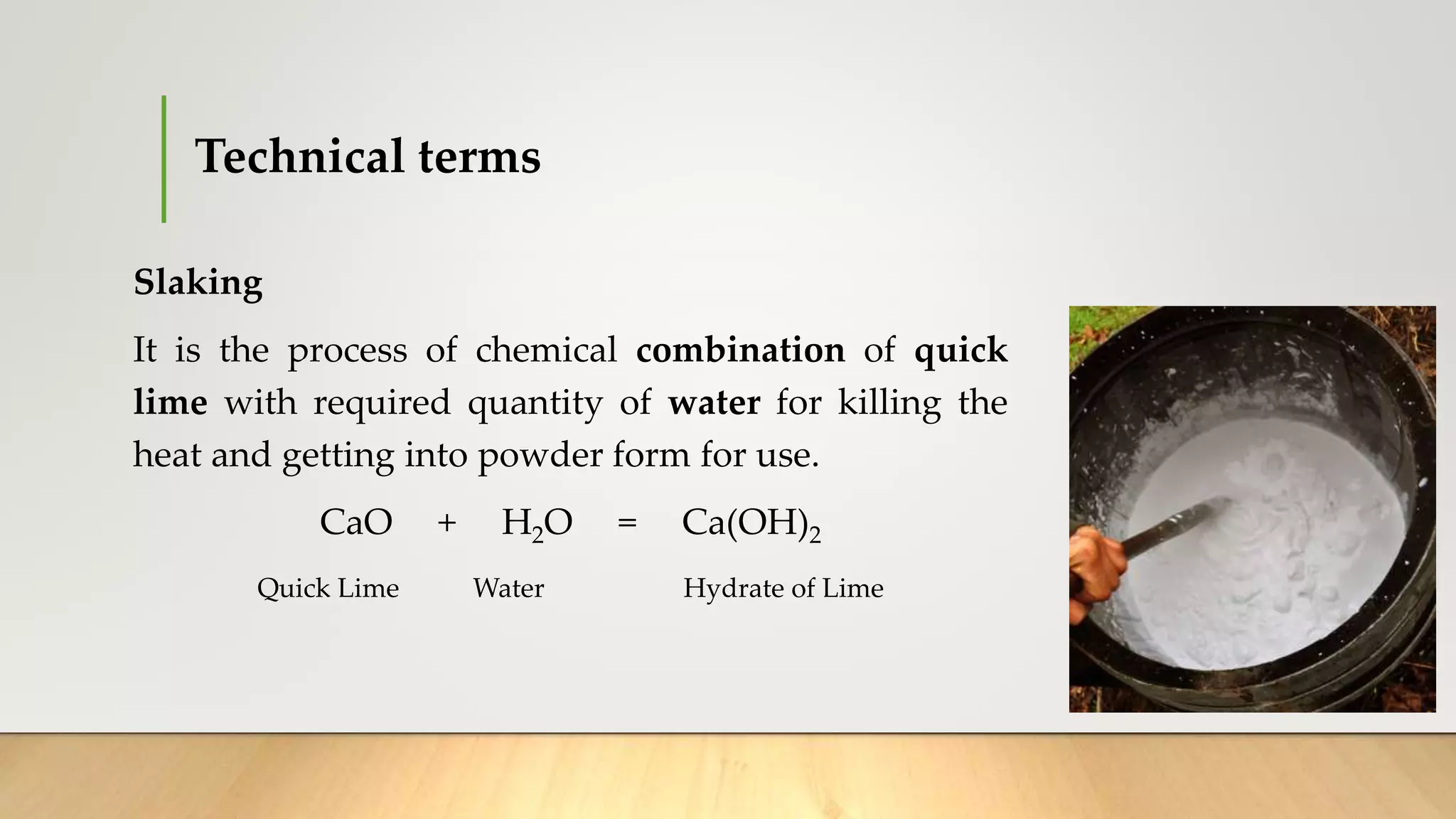 Technical terms
Slaking
It is the process of chemical combination of quick
lime with required quantity of water for killing the
heat and getting into powder form for use.
CaO + H2O = Ca(OH)2
Quick Lime Water Hydrate of Lime
 