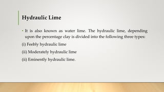 Hydraulic Lime
• It is also known as water lime. The hydraulic lime, depending
upon the percentage clay is divided into the following three types:
(i) Feebly hydraulic lime
(ii) Moderately hydraulic lime
(ii) Eminently hydraulic lime.
 