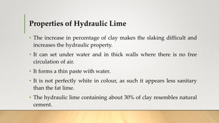 Properties of Hydraulic Lime
• The increase in percentage of clay makes the slaking difficult and
increases the hydraulic property.
• It can set under water and in thick walls where there is no free
circulation of air.
• It forms a thin paste with water.
• It is not perfectly white in colour, as such it appears less sanitary
than the fat lime.
• The hydraulic lime containing about 30% of clay resembles natural
cement.
 