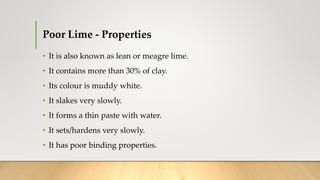 Poor Lime - Properties
• It is also known as lean or meagre lime.
• It contains more than 30% of clay.
• Its colour is muddy white.
• It slakes very slowly.
• It forms a thin paste with water.
• It sets/hardens very slowly.
• It has poor binding properties.
 