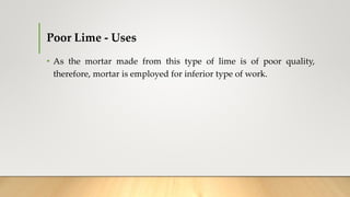 Poor Lime - Uses
• As the mortar made from this type of lime is of poor quality,
therefore, mortar is employed for inferior type of work.
 