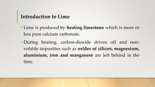 Introduction to Lime
• Lime is produced by heating limestone which is more or
less pure calcium carbonate.
• During heating, carbon-dioxide driven off and non-
volatile impurities such as oxides of silicon, magnesium,
aluminium, iron and manganese are left behind in the
lime.
 