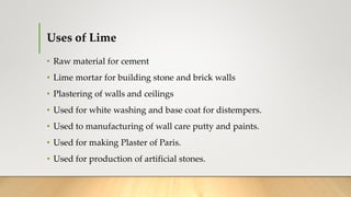 Uses of Lime
• Raw material for cement
• Lime mortar for building stone and brick walls
• Plastering of walls and ceilings
• Used for white washing and base coat for distempers.
• Used to manufacturing of wall care putty and paints.
• Used for making Plaster of Paris.
• Used for production of artificial stones.
 