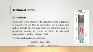 Technical terms
Calcination
Calcination is the process of heating limestone to redness
in contact with air. Due to calcination, the moisture and
carbon dioxide are removed from the limestone and the
remaining product is known as Lime; its chemical
composition is oxide of calcium (Cao).
The chemical reaction is as follows:
CaCO3 = Cao + CO2
Lime stone Lime Carbon di oxide
 