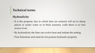 Technical terms
Hydraulicity
• It is the property due to which lime (or cement) will set in damp
places or under water or in thick masonry walls there is no free
access of air.
• By hydraulicity the lime can evolve heat and initiate the setting.
• Pure limestone and sand do not possess hydraulic property.
 