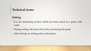Technical terms
Setting
• It is the hardening of lime which has been mixed to a paste with
water.
• During setting, the heat will evolve and drying the paste.
• After drying, no setting action takes place.
 