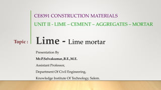 CE8391 CONSTRUCTION MATERIALS
UNIT II - LIME – CEMENT – AGGREGATES – MORTAR
Presentation By
Mr.P.Selvakumar.,B.E.,M.E.
Assistant Professor,
Department Of Civil Engineering,
Knowledge Institute Of Technology, Salem.
Topic : Lime - Lime mortar
 