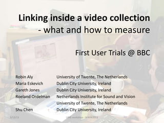 Linking inside a video collection
- what and how to measure
First User Trials @ BBC
5/13/13 LIME workshop - WWW2013
Robin Aly University of Twente, The Netherlands
Maria Eskevich Dublin City University, Ireland
Gareth Jones Dublin City University, Ireland
Roeland Ordelman Netherlands Institute for Sound and Vision
University of Twente, The Netherlands
Shu Chen Dublin City University, Ireland
 