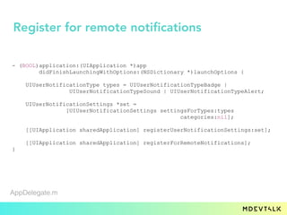 - (BOOL)application:(UIApplication *)app
didFinishLaunchingWithOptions:(NSDictionary *)launchOptions {
UIUserNotificationType types = UIUserNotificationTypeBadge |
UIUserNotificationTypeSound | UIUserNotificationTypeAlert;
UIUserNotificationSettings *set =
[UIUserNotificationSettings settingsForTypes:types
categories:nil];
[[UIApplication sharedApplication] registerUserNotificationSettings:set];
[[UIApplication sharedApplication] registerForRemoteNotifications];
}
AppDelegate.m
Register for remote notifications
 