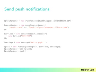 $pushManager = new PushManager(PushManager::ENVIRONMENT_DEV);
$apnsAdapter = new ApnsAdapter(array(
'certificate' => '/path/to/your/apns-certificate.pem',
));
$devices = new DeviceCollection(array(
new Device('???????')
));
$message = new Message('Hello guys!');
$push = new Push($apnsAdapter, $devices, $message);
$pushManager->add($push);
$pushManager->push();
Send push notifications
 