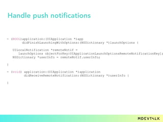 - (BOOL)application:(UIApplication *)app
didFinishLaunchingWithOptions:(NSDictionary *)launchOptions {
UILocalNotification *remoteNotif =
launchOptions objectForKey:UIApplicationLaunchOptionsRemoteNotificationKey];
NSDictionary *userInfo = remoteNotif.userInfo;
}
- (void) application:(UIApplication *)application
didReceiveRemoteNotification:(NSDictionary *)userInfo {
}
Handle push notifications
 
