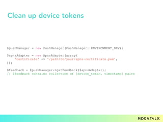 $pushManager = new PushManager(PushManager::ENVIRONMENT_DEV);
$apnsAdapter = new ApnsAdapter(array(
'certificate' => '/path/to/your/apns-certificate.pem',
));
$feedback = $pushManager->getFeedback($apnsAdapter);
// $feedback contains collection of [device_token, timestamp] pairs
Clean up device tokens
 