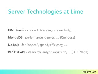 IBM Bluemix - price, HW scaling, connectivity, …
MongoDB - performance, queries, … (Compose)
Node.js - for “nodes”, speed, efficiency, …
RESTful API - standards, easy to work with, … (PHP, Nette)
Server Technologies at Lime
 