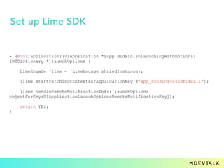 - (BOOL)application:(UIApplication *)app didFinishLaunchingWithOptions:
(NSDictionary *)launchOptions {
LimeEngate *lime = [LimeEngage sharedInstance];
[lime startFetchingContextForApplicationKey:@"app_8cb31c49a46df1fea11"];
[lime handleRemoteNotificationInfo:[launchOptions
objectForKey:UIApplicationLaunchOptionsRemoteNotificationKey]];
return YES;
}
Set up Lime SDK
 