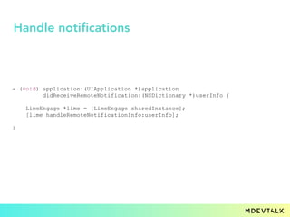 - (void) application:(UIApplication *)application
didReceiveRemoteNotification:(NSDictionary *)userInfo {
LimeEngage *lime = [LimeEngage sharedInstance];
[lime handleRemoteNotificationInfo:userInfo];
}
Handle notifications
 
