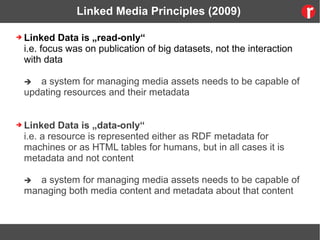 Linked Media Principles (2009)
➔ Linked Data is „read-only“
i.e. focus was on publication of big datasets, not the interaction
with data
 a system for managing media assets needs to be capable of
updating resources and their metadata
➔ Linked Data is „data-only“
i.e. a resource is represented either as RDF metadata for
machines or as HTML tables for humans, but in all cases it is
metadata and not content
 a system for managing media assets needs to be capable of
managing both media content and metadata about that content
 