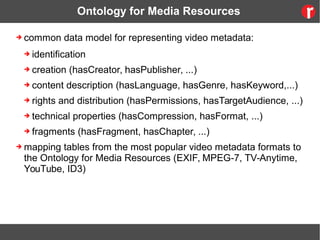 Ontology for Media Resources
➔ common data model for representing video metadata:
➔ identification
➔ creation (hasCreator, hasPublisher, ...)
➔ content description (hasLanguage, hasGenre, hasKeyword,...)
➔ rights and distribution (hasPermissions, hasTargetAudience, ...)
➔ technical properties (hasCompression, hasFormat, ...)
➔ fragments (hasFragment, hasChapter, ...)
➔ mapping tables from the most popular video metadata formats to
the Ontology for Media Resources (EXIF, MPEG-7, TV-Anytime,
YouTube, ID3)
 