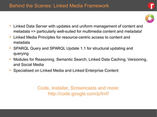 Behind the Scenes: Linked Media Framework
 Linked Data Server with updates and uniform management of content and
metadata => particularly well-suited for multimedia content and metadata!
 Linked Media Principles for resource-centric access to content and
metadata
 SPARQL Query and SPARQL Update 1.1 for structural updating and
querying
 Modules for Reasoning, Semantic Search, Linked Data Caching, Versioning,
and Social Media
 Specialised on Linked Media and Linked Enterprise Content
Code, Installer, Screencasts and more:
http://code.google.com/p/lmf/
 