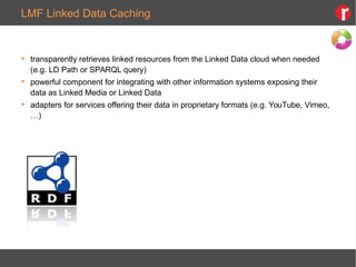LMF Linked Data Caching
 transparently retrieves linked resources from the Linked Data cloud when needed
(e.g. LD Path or SPARQL query)
 powerful component for integrating with other information systems exposing their
data as Linked Media or Linked Data
 adapters for services offering their data in proprietary formats (e.g. YouTube, Vimeo,
…)
 