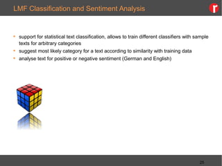 LMF Classification and Sentiment Analysis
 support for statistical text classification, allows to train different classifiers with sample
texts for arbitrary categories
 suggest most likely category for a text according to similarity with training data
 analyse text for positive or negative sentiment (German and English)
25
 