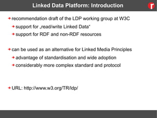 Linked Data Platform: Introduction
➔ recommendation draft of the LDP working group at W3C
➔ support for „read/write Linked Data“
➔ support for RDF and non-RDF resources
➔ can be used as an alternative for Linked Media Principles
➔ advantage of standardisation and wide adoption
➔ considerably more complex standard and protocol
➔ URL: http://www.w3.org/TR/ldp/
 