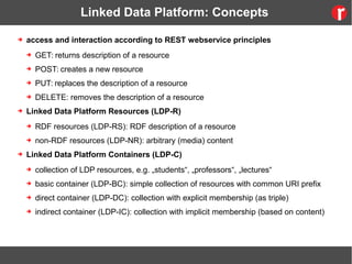 Linked Data Platform: Concepts
➔ access and interaction according to REST webservice principles
➔ GET: returns description of a resource
➔ POST: creates a new resource
➔ PUT: replaces the description of a resource
➔ DELETE: removes the description of a resource
➔ Linked Data Platform Resources (LDP-R)
➔ RDF resources (LDP-RS): RDF description of a resource
➔ non-RDF resources (LDP-NR): arbitrary (media) content
➔ Linked Data Platform Containers (LDP-C)
➔ collection of LDP resources, e.g. „students“, „professors“, „lectures“
➔ basic container (LDP-BC): simple collection of resources with common URI prefix
➔ direct container (LDP-DC): collection with explicit membership (as triple)
➔ indirect container (LDP-IC): collection with implicit membership (based on content)
 