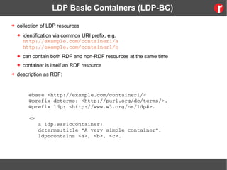 LDP Basic Containers (LDP-BC)
➔ collection of LDP resources
➔ identification via common URI prefix, e.g.
http://example.com/container1/a
http://example.com/container1/b
➔ can contain both RDF and non-RDF resources at the same time
➔ container is itself an RDF resource
➔ description as RDF:
@base <http://example.com/container1/>
@prefix dcterms: <http://purl.org/dc/terms/>.
@prefix ldp: <http://www.w3.org/ns/ldp#>.
<>
   a ldp:BasicContainer;
   dcterms:title "A very simple container";
   ldp:contains <a>, <b>, <c>.
 