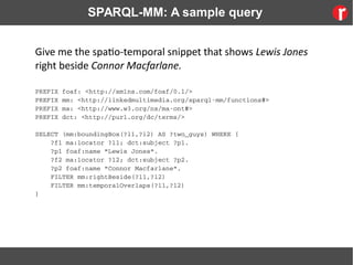 SPARQL-MM: A sample query
Give me the spatio-temporal snippet that shows Lewis Jones
right beside Connor Macfarlane.
PREFIX foaf: <http://xmlns.com/foaf/0.1/>
PREFIX mm: <http://linkedmultimedia.org/sparql­mm/functions#>
PREFIX ma: <http://www.w3.org/ns/ma­ont#>
PREFIX dct: <http://purl.org/dc/terms/>
SELECT (mm:boundingBox(?l1,?l2) AS ?two_guys) WHERE {
    ?f1 ma:locator ?l1; dct:subject ?p1.
    ?p1 foaf:name "Lewis Jones".
    ?f2 ma:locator ?l2; dct:subject ?p2. 
    ?p2 foaf:name "Connor Macfarlane".
    FILTER mm:rightBeside(?l1,?l2)
    FILTER mm:temporalOverlaps(?l1,?l2)
}
 