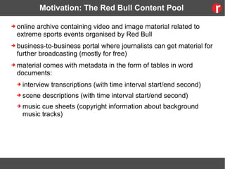 Motivation: The Red Bull Content Pool
➔ online archive containing video and image material related to
extreme sports events organised by Red Bull
➔ business-to-business portal where journalists can get material for
further broadcasting (mostly for free)
➔ material comes with metadata in the form of tables in word
documents:
➔ interview transcriptions (with time interval start/end second)
➔ scene descriptions (with time interval start/end second)
➔ music cue sheets (copyright information about background
music tracks)
 