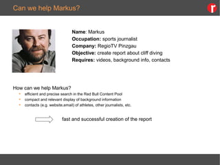 Can we help Markus?
Name: Markus
Occupation: sports journalist
Company: RegioTV Pinzgau
Objective: create report about cliff diving
Requires: videos, background info, contacts
How can we help Markus?
 efficient and precise search in the Red Bull Content Pool
 compact and relevant display of background information
 contacts (e.g. website,email) of athletes, other journalists, etc.
fast and successful creation of the report
 