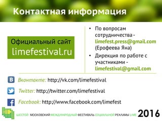 2016
Контактная информация
• По вопросам
сотрудничества-
limefest.press@gmail.com
(Ерофеева Яна)
• Дирекция по работе с
участниками -
limefestival@gmail.com
Вконтакте: http://vk.com/limefestival
ШЕСТОЙ МОСКОВСКИЙ МЕЖДУНАРОДНЫЙ ФЕСТИВАЛЬ СОЦИАЛЬНОЙ РЕКЛАМЫ LIME
Twitter: http://twitter.com/limefestival
Facebook: http://www.facebook.com/limefest
Официальный сайт
limefestival.ru
 