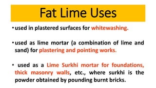 •used in plastered surfaces for whitewashing.
•used as lime mortar (a combination of lime and
sand) for plastering and pointing works.
• used as a Lime Surkhi mortar for foundations,
thick masonry walls, etc., where surkhi is the
powder obtained by pounding burnt bricks.
Fat Lime Uses
 