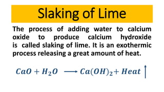The process of adding water to calcium
oxide to produce calcium hydroxide
is called slaking of lime. It is an exothermic
process releasing a great amount of heat.
𝑪𝒂𝑶 + 𝑯 𝟐 𝑶 𝑪𝒂(𝑶𝑯) 𝟐+ 𝑯𝒆𝒂𝒕
Slaking of Lime
 