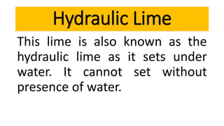 This lime is also known as the
hydraulic lime as it sets under
water. It cannot set without
presence of water.
Hydraulic Lime
 
