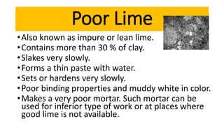 •Also known as impure or lean lime.
•Contains more than 30 % of clay.
•Slakes very slowly.
•Forms a thin paste with water.
•Sets or hardens very slowly.
•Poor binding properties and muddy white in color.
•Makes a very poor mortar. Such mortar can be
used for inferior type of work or at places where
good lime is not available.
Poor Lime
 