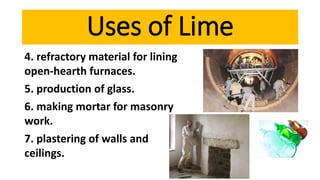 4. refractory material for lining
open-hearth furnaces.
5. production of glass.
6. making mortar for masonry
work.
7. plastering of walls and
ceilings.
Uses of Lime
 