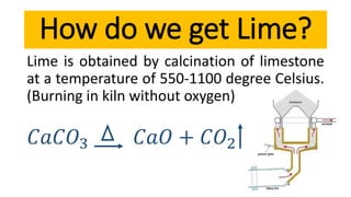 Lime is obtained by calcination of limestone
at a temperature of 550-1100 degree Celsius.
(Burning in kiln without oxygen)
𝐶𝑎𝐶𝑂3 𝐶𝑎𝑂 + 𝐶𝑂2
How do we get Lime?
 