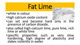 •white in colour
•high calcium oxide content
•can set and become hard only in the
presence of carbon dioxide.
•also called high-calcium lime, pure lime, rich
lime or white lime
•specific properties such as very slow
hardening, high degree of plasticity and
slakes violently in water.
Fat Lime
 