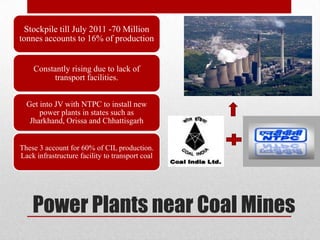 Stockpile till July 2011 -70 Million
tonnes accounts to 16% of production


    Constantly rising due to lack of
         transport facilities.


  Get into JV with NTPC to install new
      power plants in states such as
   Jharkhand, Orissa and Chhattisgarh


These 3 account for 60% of CIL production.
Lack infrastructure facility to transport coal




    Power Plants near Coal Mines
 