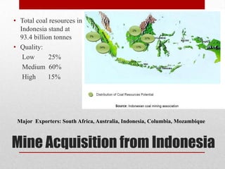• Total coal resources in
  Indonesia stand at
  93.4 billion tonnes
• Quality:
   Low       25%
   Medium 60%
   High      15%




 Major Exporters: South Africa, Australia, Indonesia, Columbia, Mozambique



Mine Acquisition from Indonesia
 