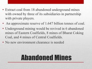 • Extract coal from 18 abandoned underground mines
  with owned by three of its subsidiaries in partnership
  with private players.
• An approximate reserve of 1.647 billion tonnes of coal.
• Underground mining would be revived in 6 abandoned
  mines of Eastern Coalfields, 8 mines of Bharat Coking
  Coal, and 4 mines of Central Coalfields.
• No new environment clearance is needed



            Abandoned Mines
 