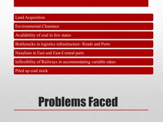 Land Acquisition

Environmental Clearance

Availability of coal in few states

Bottlenecks in logistics infrastructure- Roads and Ports

Naxalism in East and East-Central parts

Inflexibility of Railways in accommodating variable rakes

Piled up coal stock




              Problems Faced
 