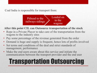 Coal India is responsible for transport from:

                   Pithead to the        Loaded on
                  railways sidings         to the
                                          wagons
 After this point CIL can Outsource transportation of the stock
• Rope in a Private Player to take care of the transportation from the
  wagons to the industry sites
• Pay some percentage of the revenue generated from the order
• Demand is huge and supply is frequent, hence lots of profits involved
• Set terms and conditions of the deal and strict standards of
  management, performance
• Make the end users aware about this service and initiate the
  communication between the transport provider and the end user

    Transportation Outsourcing
 