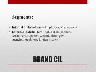 Segments:
• Internal Stakeholders – Employees, Management
• External Stakeholders - value chain partners
  (customers, suppliers),communities, govt.
  agencies, regulators, foreign players




                BRAND CIL
 