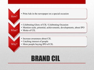 • Print Ads in the newspaper on a special occasion
How?


        • Celebrating Glory of CIL/ Celebrating Occasion
        • Mention scale, potential, achievements, developments, about IPO
What?   • Motto of CIL


        • Increase awareness about CIL
        • Catching interest of people
Why?    • More people buying IPO of CIL




                  BRAND CIL
 