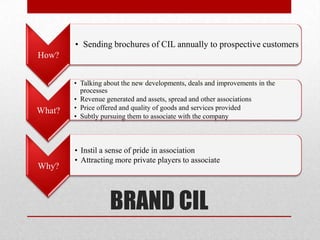 • Sending brochures of CIL annually to prospective customers
How?


        • Talking about the new developments, deals and improvements in the
          processes
        • Revenue generated and assets, spread and other associations
What?   • Price offered and quality of goods and services provided
        • Subtly pursuing them to associate with the company



        • Instil a sense of pride in association
        • Attracting more private players to associate
Why?



                   BRAND CIL
 