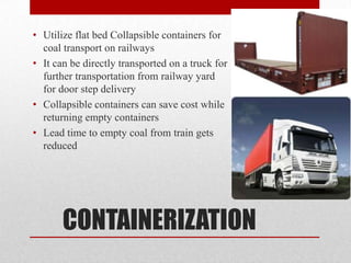 • Utilize flat bed Collapsible containers for
  coal transport on railways
• It can be directly transported on a truck for
  further transportation from railway yard
  for door step delivery
• Collapsible containers can save cost while
  returning empty containers
• Lead time to empty coal from train gets
  reduced




       CONTAINERIZATION
 